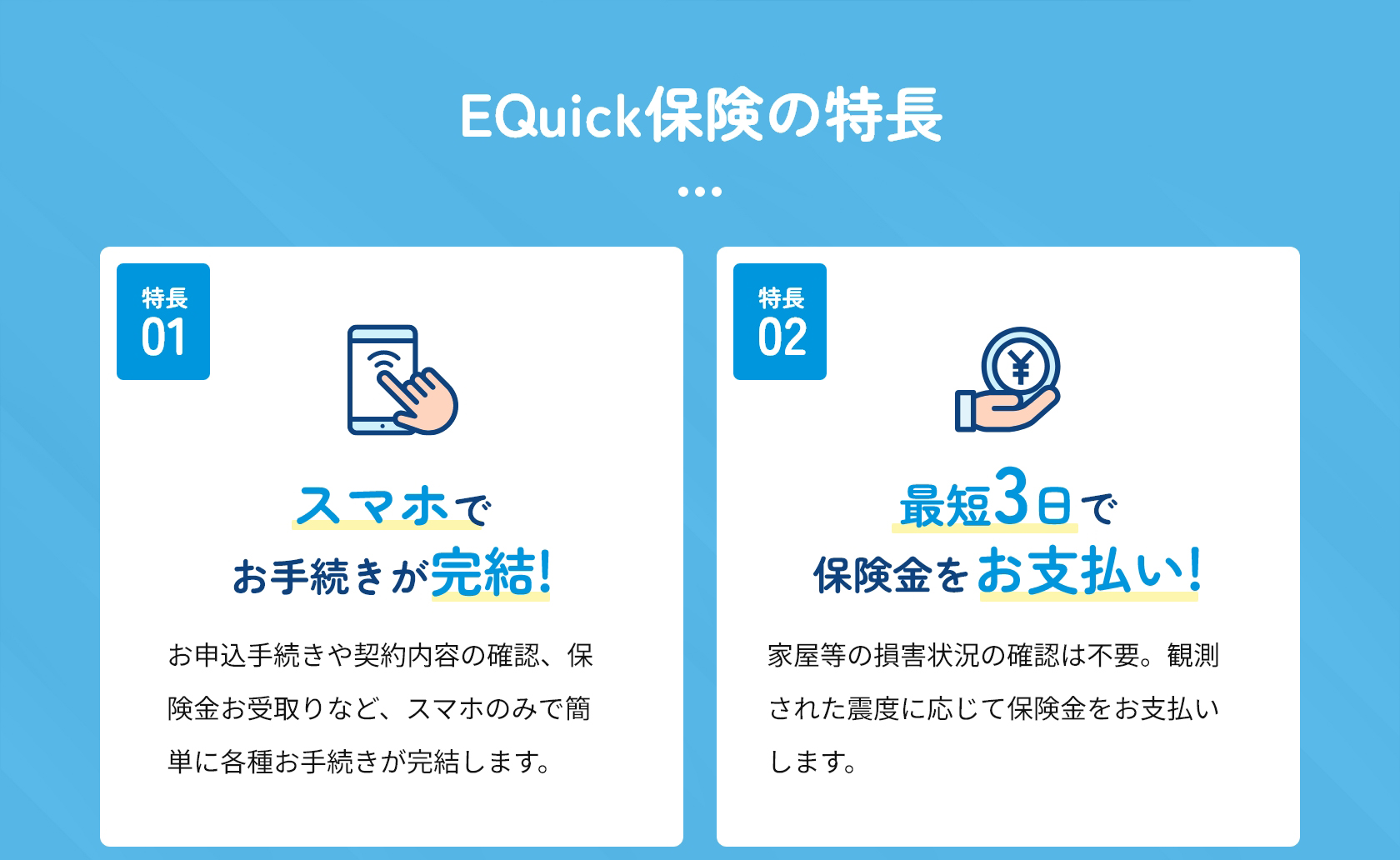 特長１　スマホでお手続きが完結！
お申込手続きや契約内容の確認、保険金お受取りなど、スマホのみで簡単に各種お手続きが完結します。
特長２　最短３日で保険金をお支払い
家屋等の損害状況の確認は不要。観測された震度に応じて保険金をお支払いします。